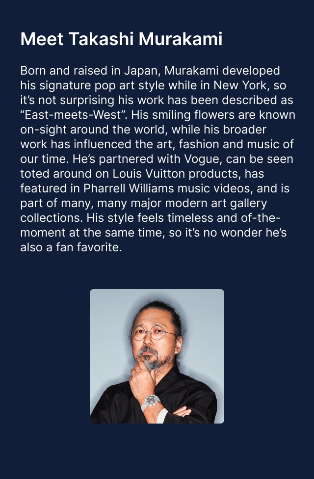 Meet Takashi Murakami. Born and raised in Japan, Murakami developed his signature pop art style while in New York, so it's not surprising his work has been described as "East-meets-West". His smiling flowers are known on-sight around the world, while his broader work has influenced the art, fashion and music of our time. He's partnered with Vogue, can be seen toted around on Louis Vuitton products, has featured in Pharrell Williams music videos, and is part of many, many major modern art gallery collections. His style feels timeless and of-the-moment at the same time, so it's no wonder he's also a fan favorite.