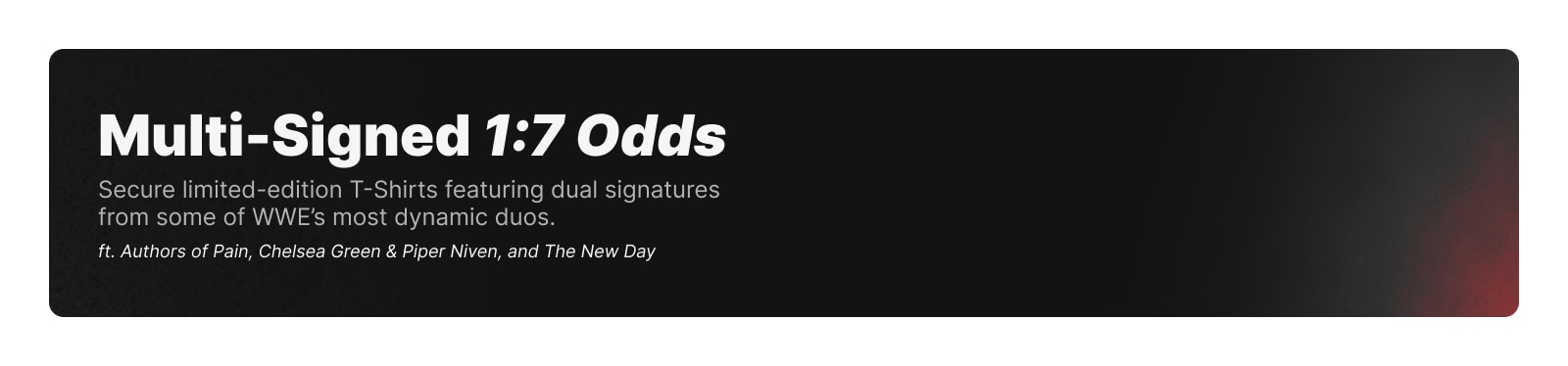 Multi-Signed 1:7 Odds. Secure limited-edition t-shirts featuring dual signatures from some of WWE's most dynamic duos.