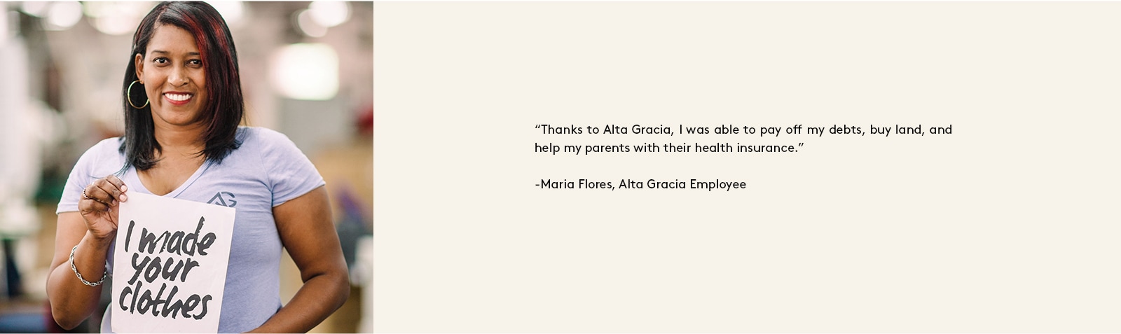 “Thanks to Alta Gracia, I was able to pay off my debts, buy land, and help my parents with their health insurance.” - Maria Flores, Alta Gracia Employee